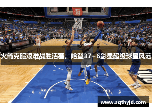 火箭克服艰难战胜活塞，哈登37+6彰显超级球星风范