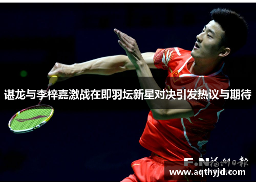 谌龙与李梓嘉激战在即羽坛新星对决引发热议与期待